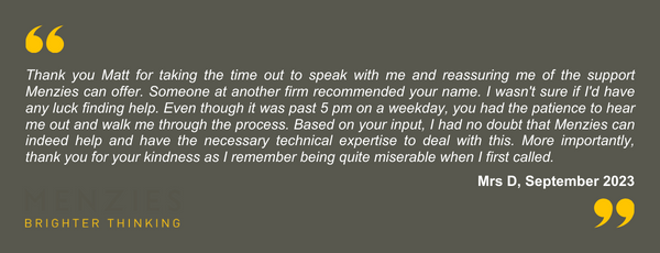 Thank you Matt for taking the time out to speak with me and reassuring me of the support Menzies can offer. Someone at another firm recommended your name. I wasn't sure if I'd have any luck finding help. Even though it was past 5pm on a weekday, you had the patience to hear me out and walk me through the process. Based on your input, I had no doubt that Menzies can indeed help and have the necessary technical expertise to deal with this. More importantly, thank you for your kindness as I remember being quite miserable when I first called.