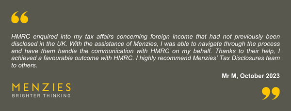 Menzies tax disputes team helped me with a digital disclosure regarding historic online sales. The team diligently reviewed my records and offered excellent support throughout the process from onboarding until the disclosure was accepted by HMRC. Whilst I regret not sorting out my tax problems sooner, I never felt any judgement from the Menzies team. I would recommend the Menzies tax disputes and disclosures experts to anyone who needs to rectify their tax position.