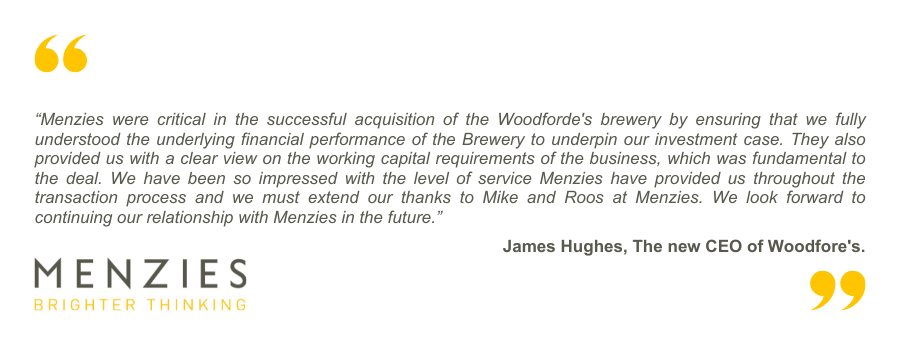 MBO - Testimonial: James Hughes “Menzies were critical in the successful acquisition of the Woodforde's brewery by ensuring that we fully understood the underlying financial performance of the Brewery to underpin our investment case. They also provided us with a clear view on the working capital requirements of the business, which was fundamental to the deal. We have been so impressed with the level of service Menzies have provided us throughout the transaction process and we must extend our thanks to Mike and Roos at Menzies. We look forward to continuing our relationship with Menzies in the future.”